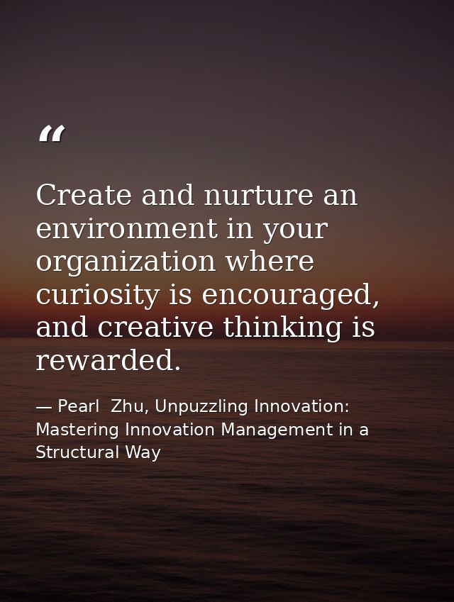Create and nurture an environment in your organization where curiosity is encouraged, and creative thinking is rewarded. — Pearl  Zhu, Unpuzzling Innovation: Mastering Innovation Management in a Structural Way