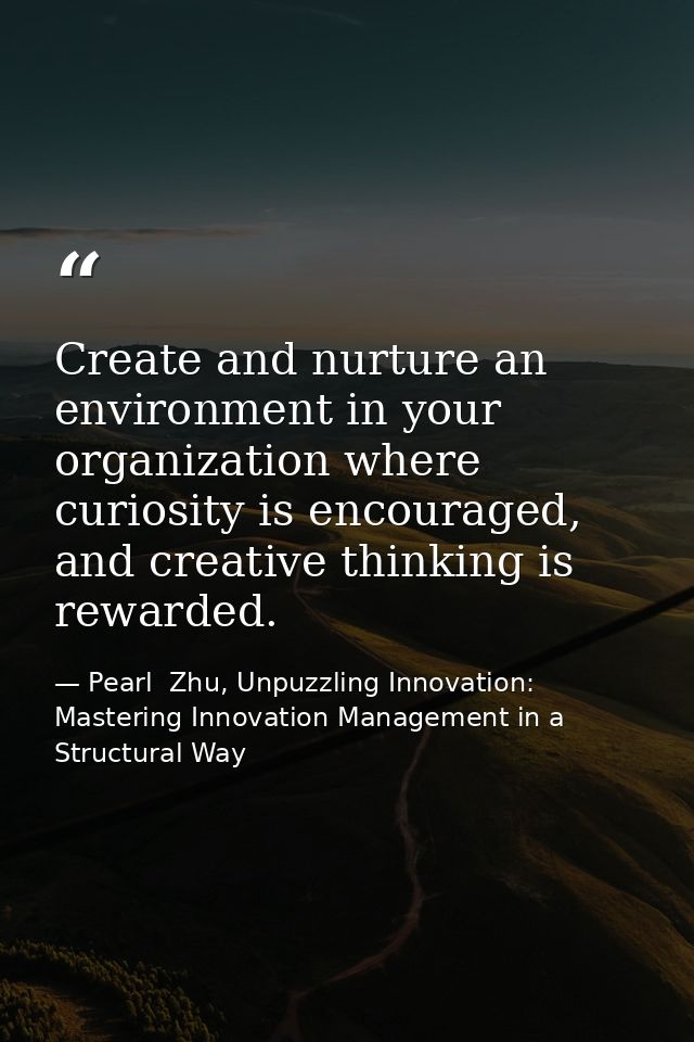 Create and nurture an environment in your organization where curiosity is encouraged, and creative thinking is rewarded. — Pearl  Zhu, Unpuzzling Innovation: Mastering Innovation Management in a Structural Way