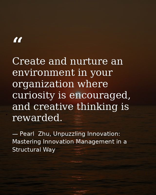 Create and nurture an environment in your organization where curiosity is encouraged, and creative thinking is rewarded. — Pearl  Zhu, Unpuzzling Innovation: Mastering Innovation Management in a Structural Way