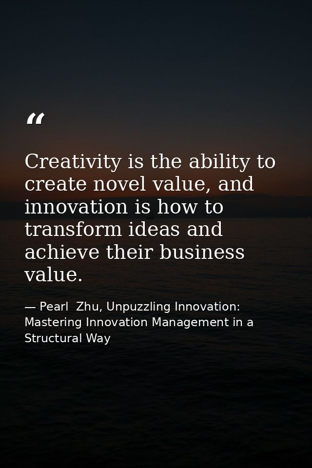 Creativity is the ability to create novel value, and innovation is how to transform ideas and achieve their business val — Pearl  Zhu, Unpuzzling Innovation: Mastering Innovation Management in a Structural Way