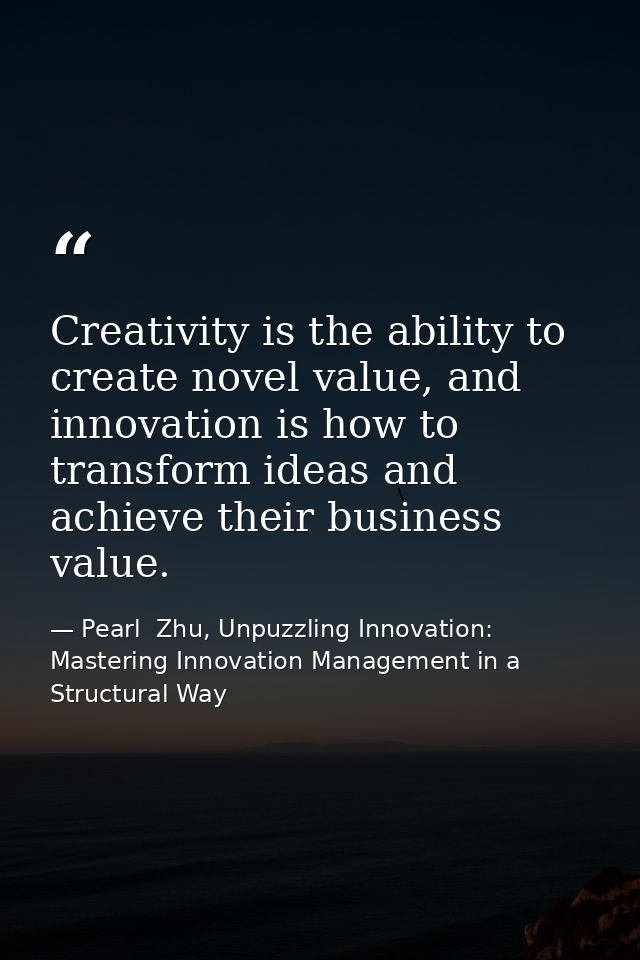 Creativity is the ability to create novel value, and innovation is how to transform ideas and achieve their business val — Pearl  Zhu, Unpuzzling Innovation: Mastering Innovation Management in a Structural Way