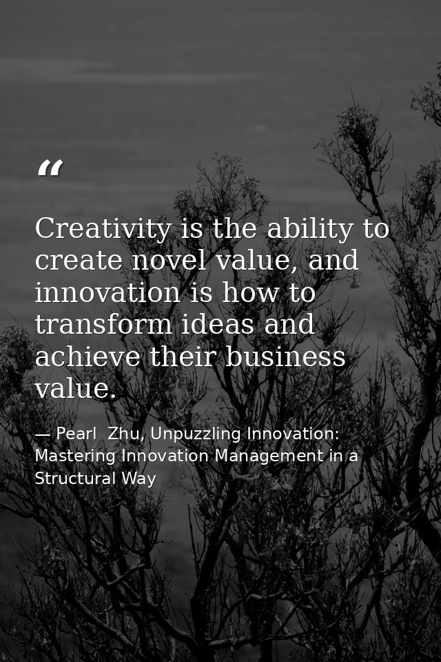 Creativity is the ability to create novel value, and innovation is how to transform ideas and achieve their business val — Pearl  Zhu, Unpuzzling Innovation: Mastering Innovation Management in a Structural Way