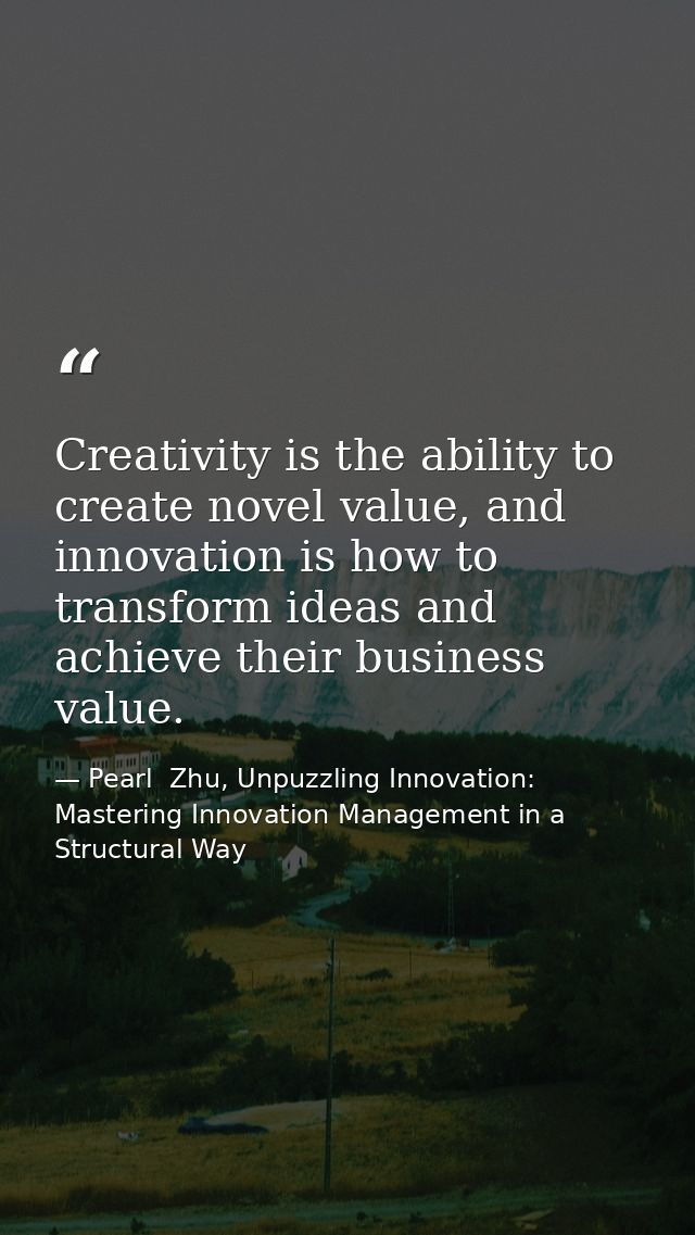 Creativity is the ability to create novel value, and innovation is how to transform ideas and achieve their business val — Pearl  Zhu, Unpuzzling Innovation: Mastering Innovation Management in a Structural Way
