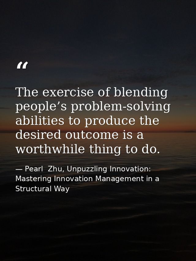 The exercise of blending people’s problem-solving abilities to produce the desired outcome is a worthwhile thing to do. — Pearl  Zhu, Unpuzzling Innovation: Mastering Innovation Management in a Structural Way