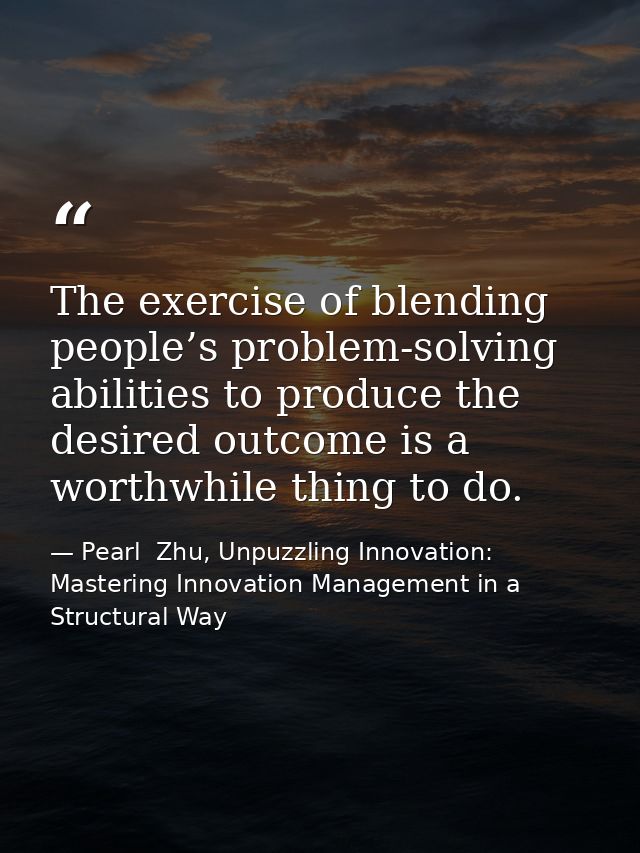 The exercise of blending people’s problem-solving abilities to produce the desired outcome is a worthwhile thing to do. — Pearl  Zhu, Unpuzzling Innovation: Mastering Innovation Management in a Structural Way