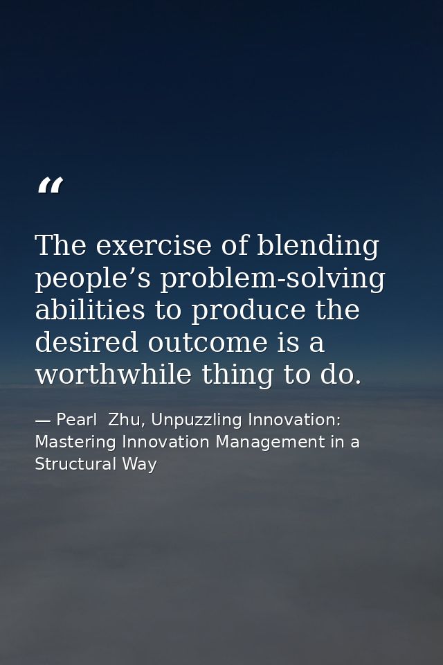 The exercise of blending people’s problem-solving abilities to produce the desired outcome is a worthwhile thing to do. — Pearl  Zhu, Unpuzzling Innovation: Mastering Innovation Management in a Structural Way