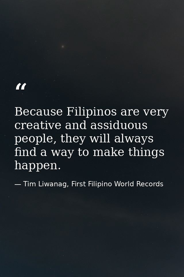 Because Filipinos are very creative and assiduous people, they will always find a way to make things happen. — Tim Liwanag, First Filipino World Records