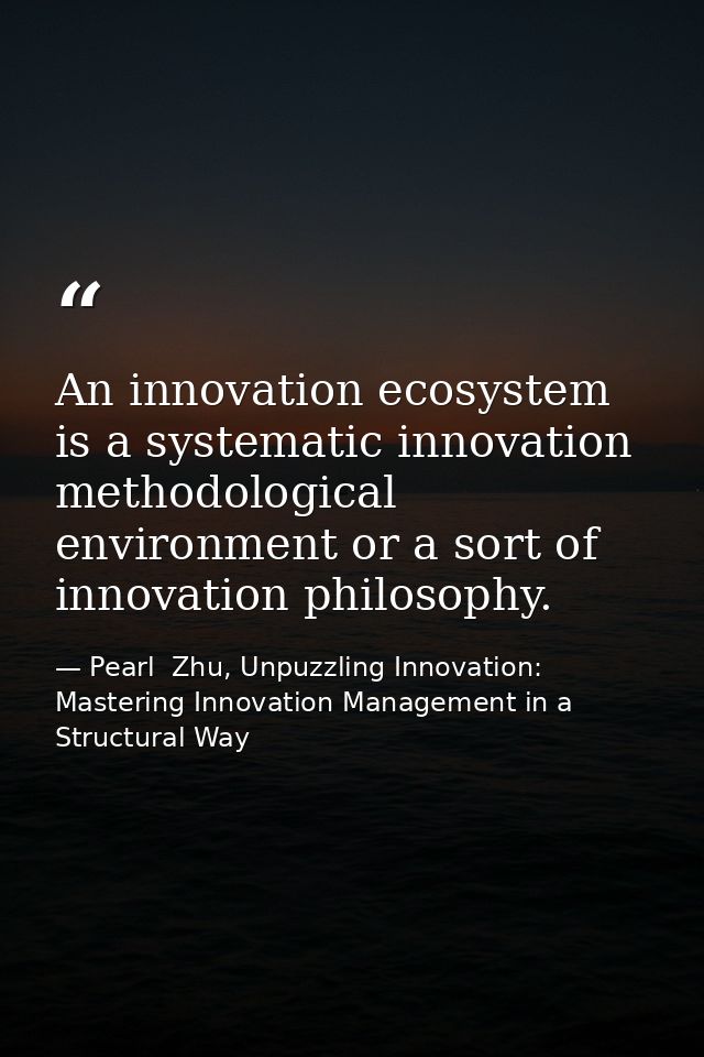 An innovation ecosystem is a systematic innovation methodological environment or a sort of innovation philosophy. — Pearl  Zhu, Unpuzzling Innovation: Mastering Innovation Management in a Structural Way