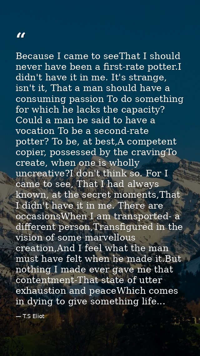 Because I came to seeThat I should never have been a first-rate potter.I didn't have it in me. It's strange, isn't it, T — T.S Eliot