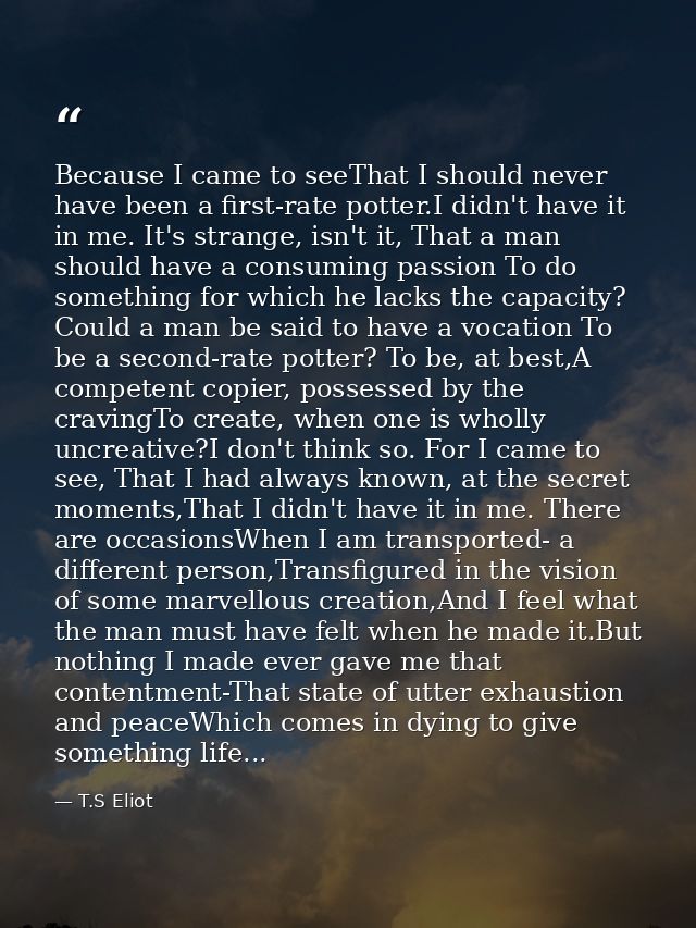 Because I came to seeThat I should never have been a first-rate potter.I didn't have it in me. It's strange, isn't it, T — T.S Eliot