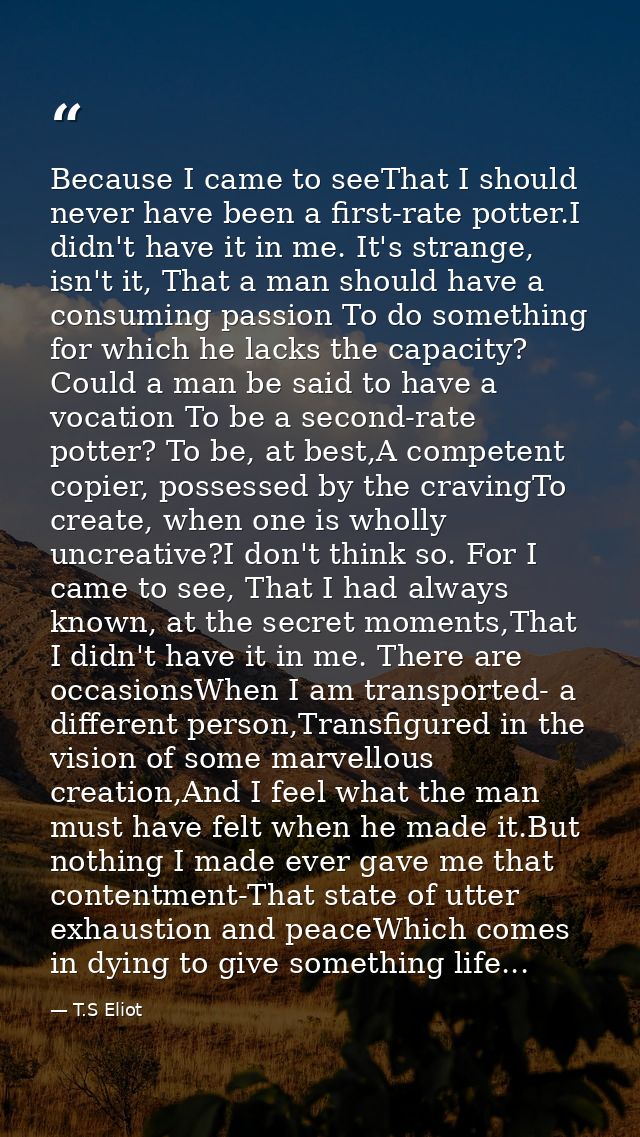Because I came to seeThat I should never have been a first-rate potter.I didn't have it in me. It's strange, isn't it, T — T.S Eliot