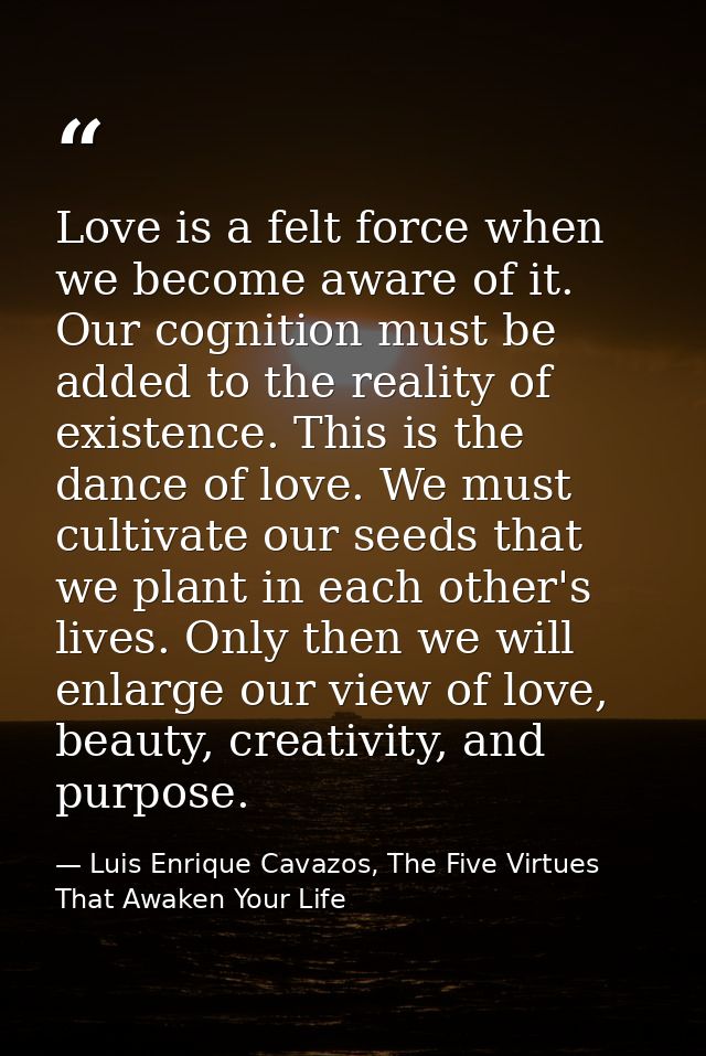 Love is a felt force when we become aware of it. Our cognition must be added to the reality of existence. This is the da — Luis Enrique Cavazos, The Five Virtues That Awaken Your Life