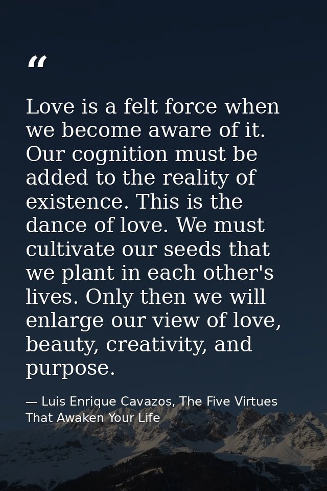 Love is a felt force when we become aware of it. Our cognition must be added to the reality of existence. This is the da — Luis Enrique Cavazos, The Five Virtues That Awaken Your Life