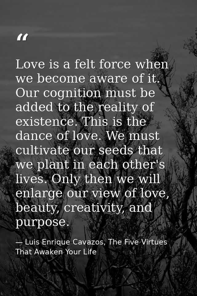 Love is a felt force when we become aware of it. Our cognition must be added to the reality of existence. This is the da — Luis Enrique Cavazos, The Five Virtues That Awaken Your Life