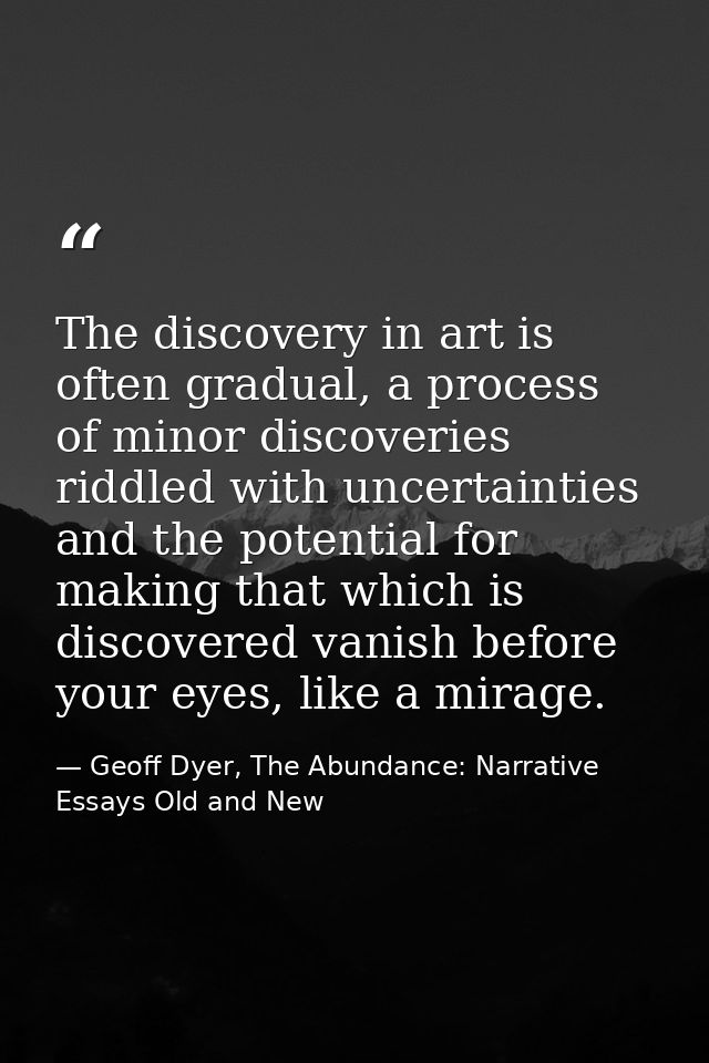 The discovery in art is often gradual, a process of minor discoveries riddled with uncertainties and the potential for m — Geoff Dyer, The Abundance: Narrative Essays Old and New