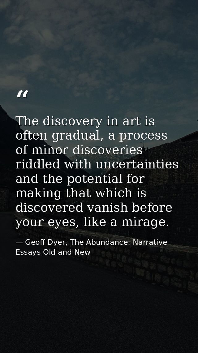The discovery in art is often gradual, a process of minor discoveries riddled with uncertainties and the potential for m — Geoff Dyer, The Abundance: Narrative Essays Old and New
