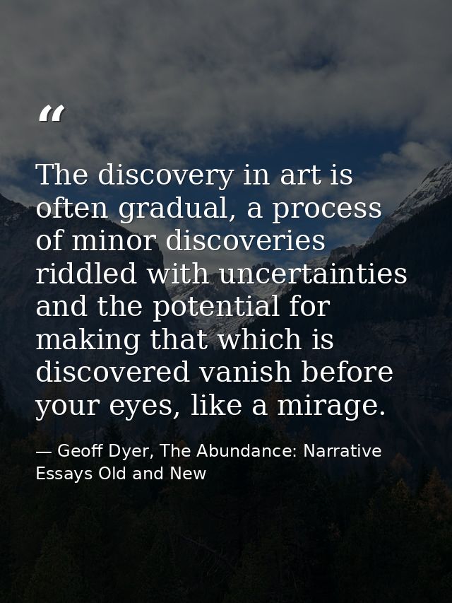 The discovery in art is often gradual, a process of minor discoveries riddled with uncertainties and the potential for m — Geoff Dyer, The Abundance: Narrative Essays Old and New