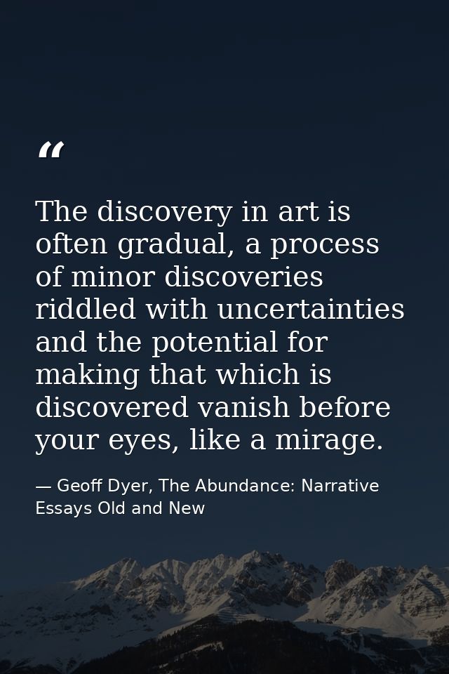 The discovery in art is often gradual, a process of minor discoveries riddled with uncertainties and the potential for m — Geoff Dyer, The Abundance: Narrative Essays Old and New