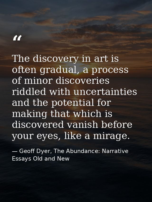 The discovery in art is often gradual, a process of minor discoveries riddled with uncertainties and the potential for m — Geoff Dyer, The Abundance: Narrative Essays Old and New