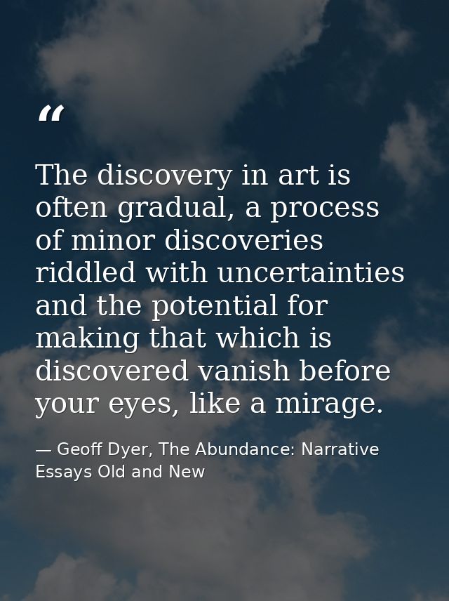 The discovery in art is often gradual, a process of minor discoveries riddled with uncertainties and the potential for m — Geoff Dyer, The Abundance: Narrative Essays Old and New