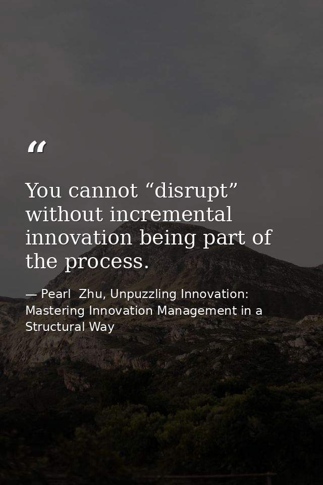 You cannot “disrupt” without incremental innovation being part of the process. — Pearl  Zhu, Unpuzzling Innovation: Mastering Innovation Management in a Structural Way