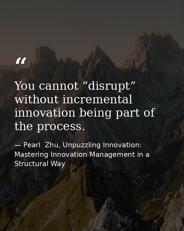 You cannot “disrupt” without incremental innovation being part of the process. — Pearl  Zhu, Unpuzzling Innovation: Mastering Innovation Management in a Structural Way