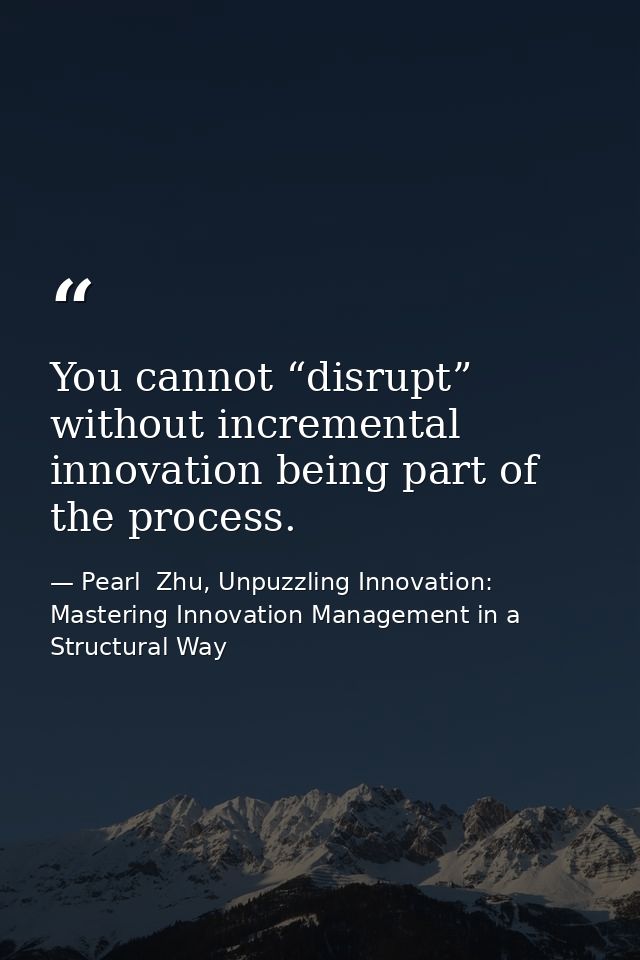 You cannot “disrupt” without incremental innovation being part of the process. — Pearl  Zhu, Unpuzzling Innovation: Mastering Innovation Management in a Structural Way