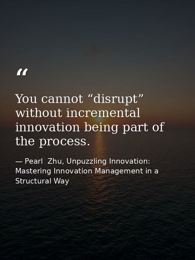 You cannot “disrupt” without incremental innovation being part of the process. — Pearl  Zhu, Unpuzzling Innovation: Mastering Innovation Management in a Structural Way
