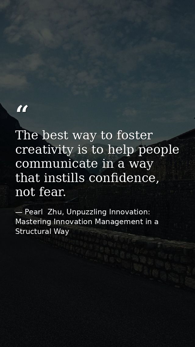 The best way to foster creativity is to help people communicate in a way that instills confidence, not fear. — Pearl  Zhu, Unpuzzling Innovation: Mastering Innovation Management in a Structural Way
