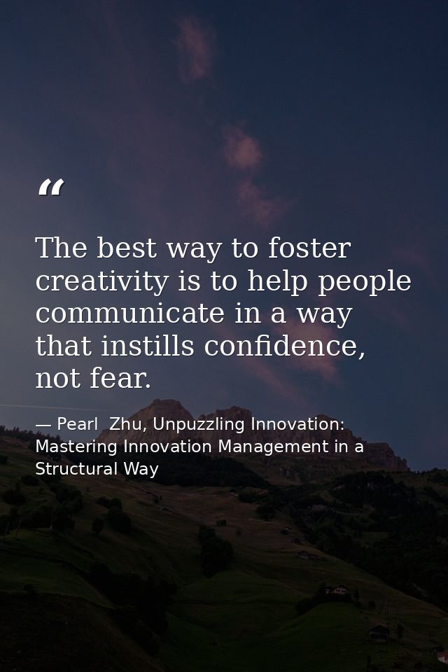 The best way to foster creativity is to help people communicate in a way that instills confidence, not fear. — Pearl  Zhu, Unpuzzling Innovation: Mastering Innovation Management in a Structural Way
