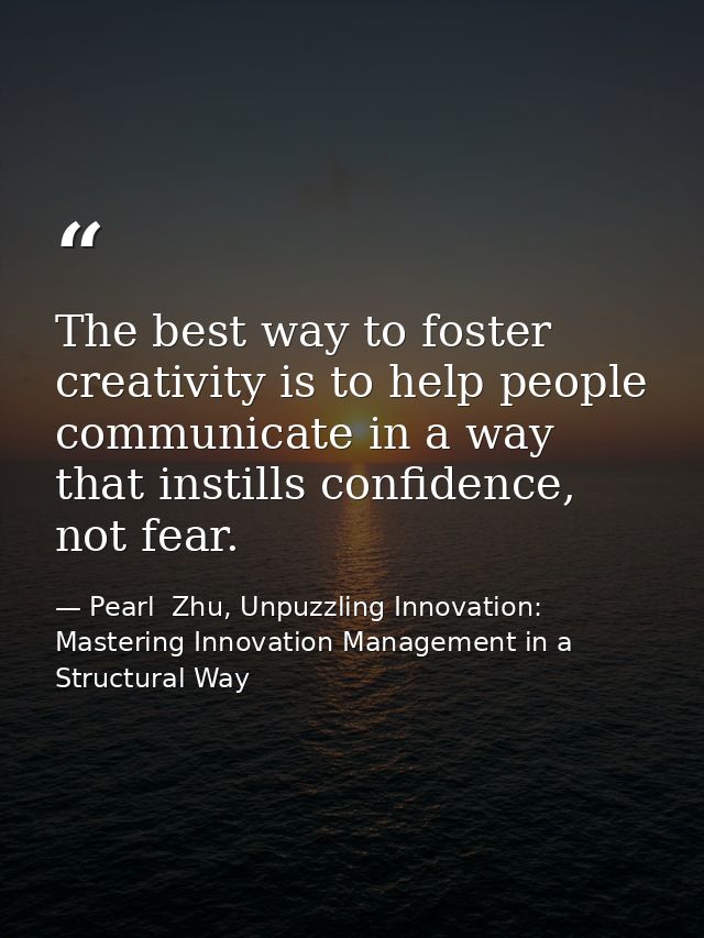 The best way to foster creativity is to help people communicate in a way that instills confidence, not fear. — Pearl  Zhu, Unpuzzling Innovation: Mastering Innovation Management in a Structural Way