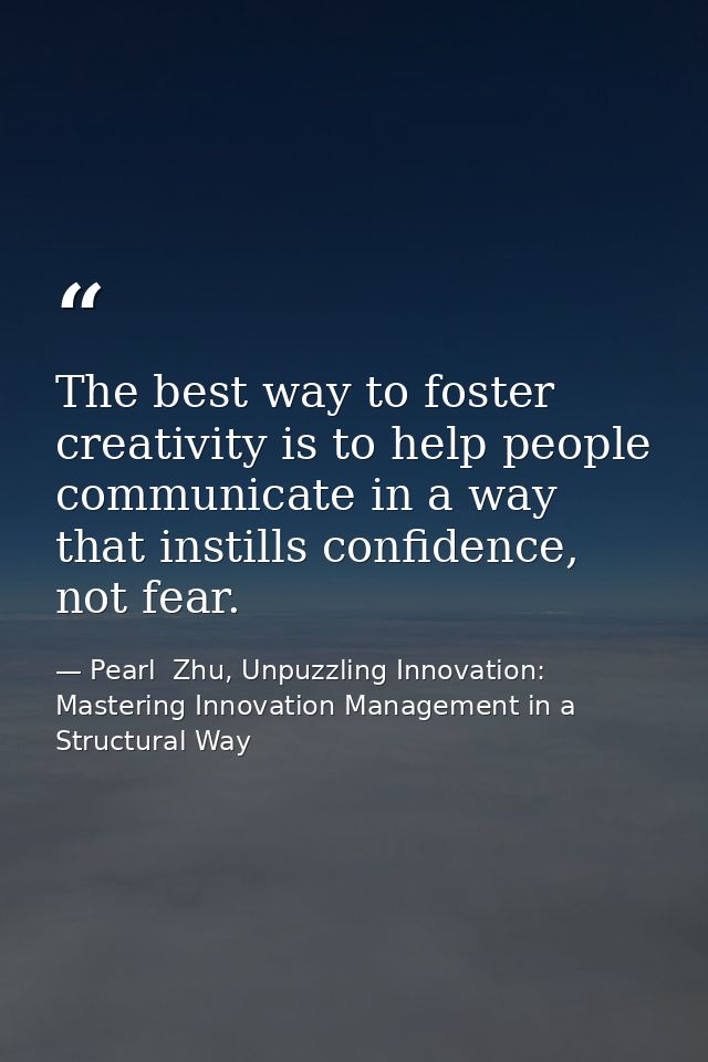 The best way to foster creativity is to help people communicate in a way that instills confidence, not fear. — Pearl  Zhu, Unpuzzling Innovation: Mastering Innovation Management in a Structural Way