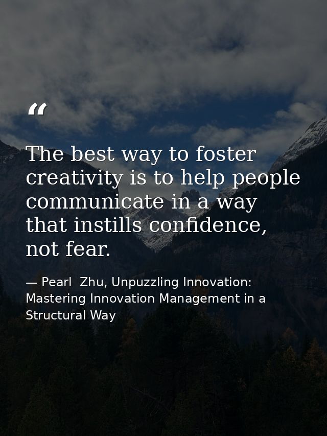 The best way to foster creativity is to help people communicate in a way that instills confidence, not fear. — Pearl  Zhu, Unpuzzling Innovation: Mastering Innovation Management in a Structural Way