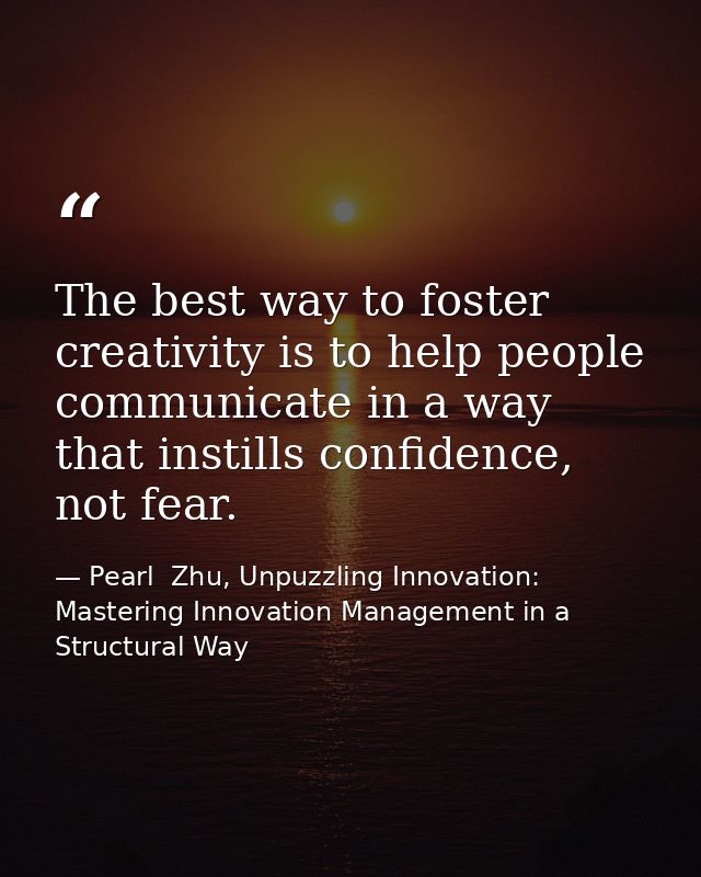 The best way to foster creativity is to help people communicate in a way that instills confidence, not fear. — Pearl  Zhu, Unpuzzling Innovation: Mastering Innovation Management in a Structural Way