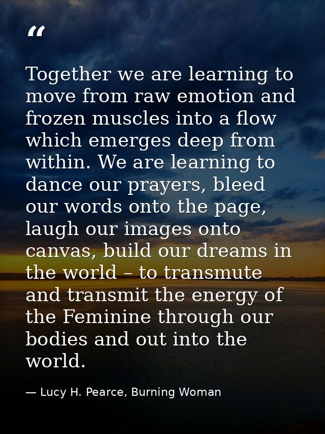 Together we are learning to move from raw emotion and frozen muscles into a flow which emerges deep from within. We are  — Lucy H. Pearce, Burning Woman