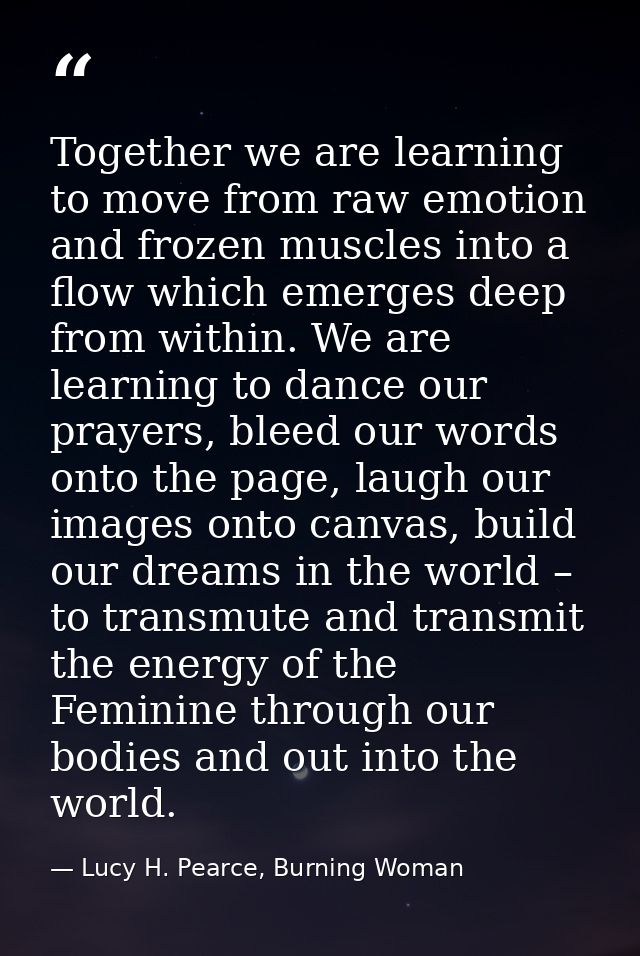 Together we are learning to move from raw emotion and frozen muscles into a flow which emerges deep from within. We are  — Lucy H. Pearce, Burning Woman