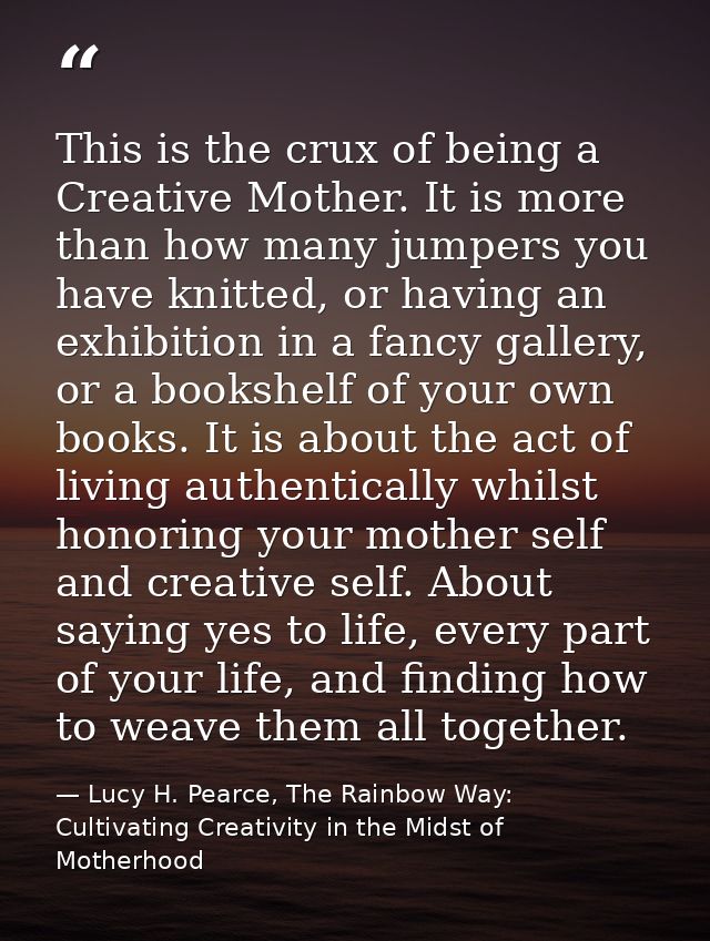 This is the crux of being a Creative Mother. It is more than how many jumpers you have knitted, or having an exhibition  — Lucy H. Pearce, The Rainbow Way: Cultivating Creativity in the Midst of Motherhood