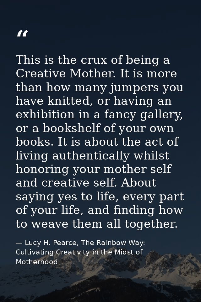 This is the crux of being a Creative Mother. It is more than how many jumpers you have knitted, or having an exhibition  — Lucy H. Pearce, The Rainbow Way: Cultivating Creativity in the Midst of Motherhood