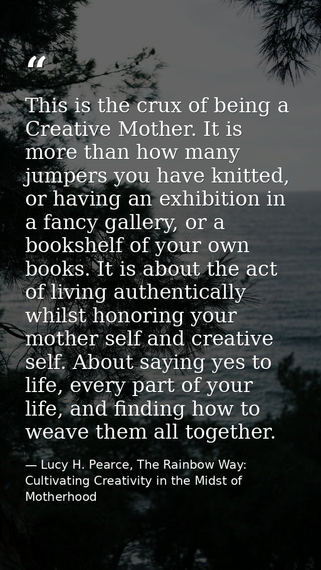 This is the crux of being a Creative Mother. It is more than how many jumpers you have knitted, or having an exhibition  — Lucy H. Pearce, The Rainbow Way: Cultivating Creativity in the Midst of Motherhood