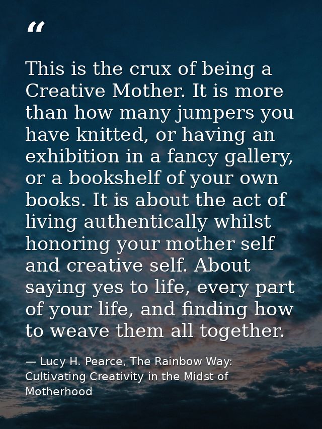 This is the crux of being a Creative Mother. It is more than how many jumpers you have knitted, or having an exhibition  — Lucy H. Pearce, The Rainbow Way: Cultivating Creativity in the Midst of Motherhood