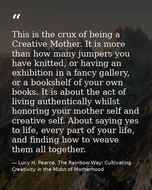 This is the crux of being a Creative Mother. It is more than how many jumpers you have knitted, or having an exhibition  — Lucy H. Pearce, The Rainbow Way: Cultivating Creativity in the Midst of Motherhood