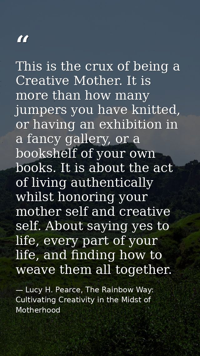 This is the crux of being a Creative Mother. It is more than how many jumpers you have knitted, or having an exhibition  — Lucy H. Pearce, The Rainbow Way: Cultivating Creativity in the Midst of Motherhood