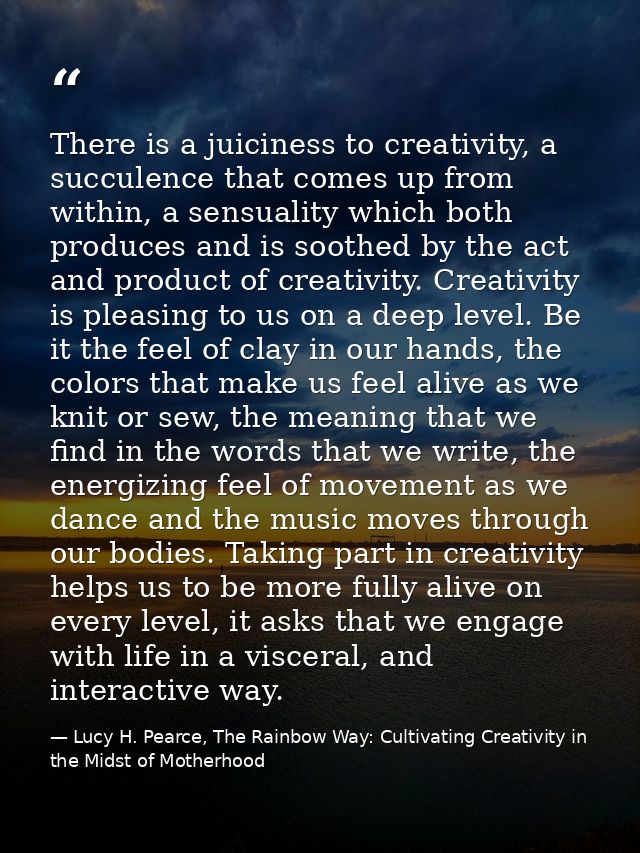 There is a juiciness to creativity, a succulence that comes up from within, a sensuality which both produces and is soot — Lucy H. Pearce, The Rainbow Way: Cultivating Creativity in the Midst of Motherhood