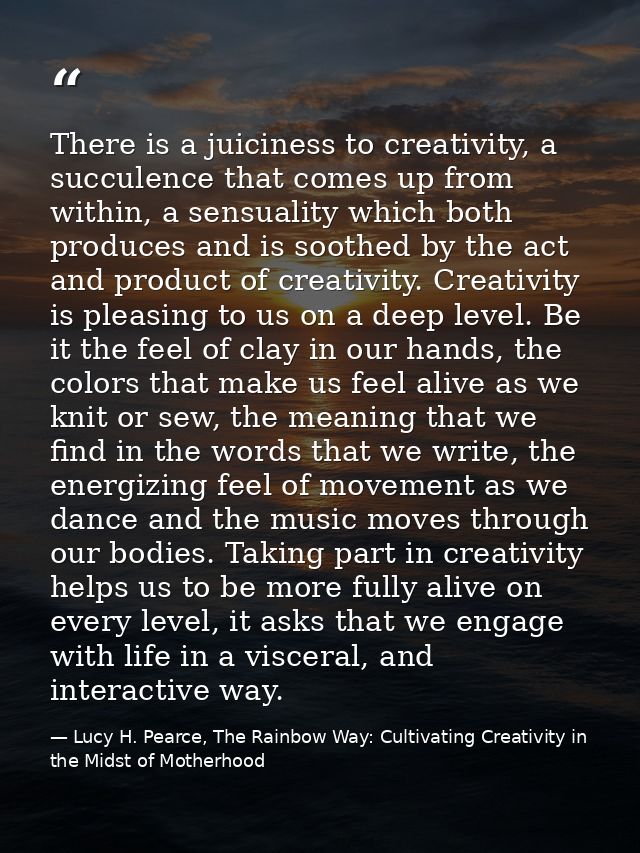 There is a juiciness to creativity, a succulence that comes up from within, a sensuality which both produces and is soot — Lucy H. Pearce, The Rainbow Way: Cultivating Creativity in the Midst of Motherhood
