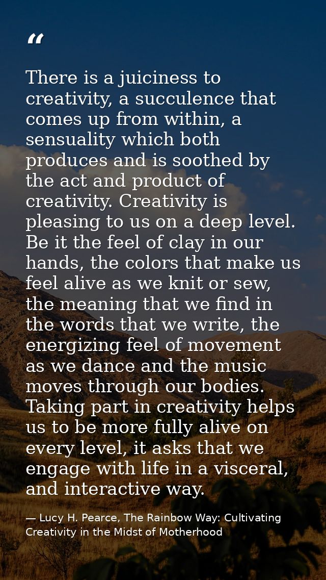 There is a juiciness to creativity, a succulence that comes up from within, a sensuality which both produces and is soot — Lucy H. Pearce, The Rainbow Way: Cultivating Creativity in the Midst of Motherhood