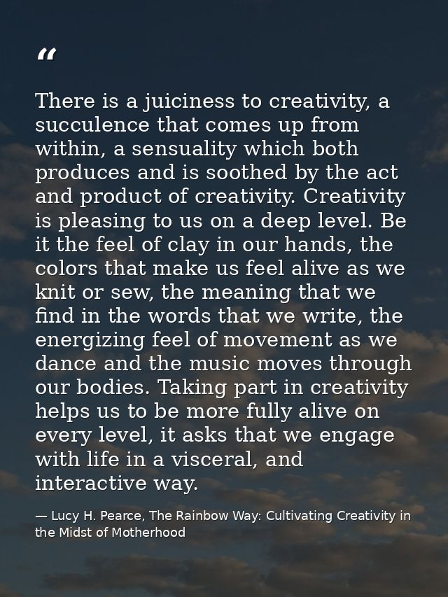 There is a juiciness to creativity, a succulence that comes up from within, a sensuality which both produces and is soot — Lucy H. Pearce, The Rainbow Way: Cultivating Creativity in the Midst of Motherhood