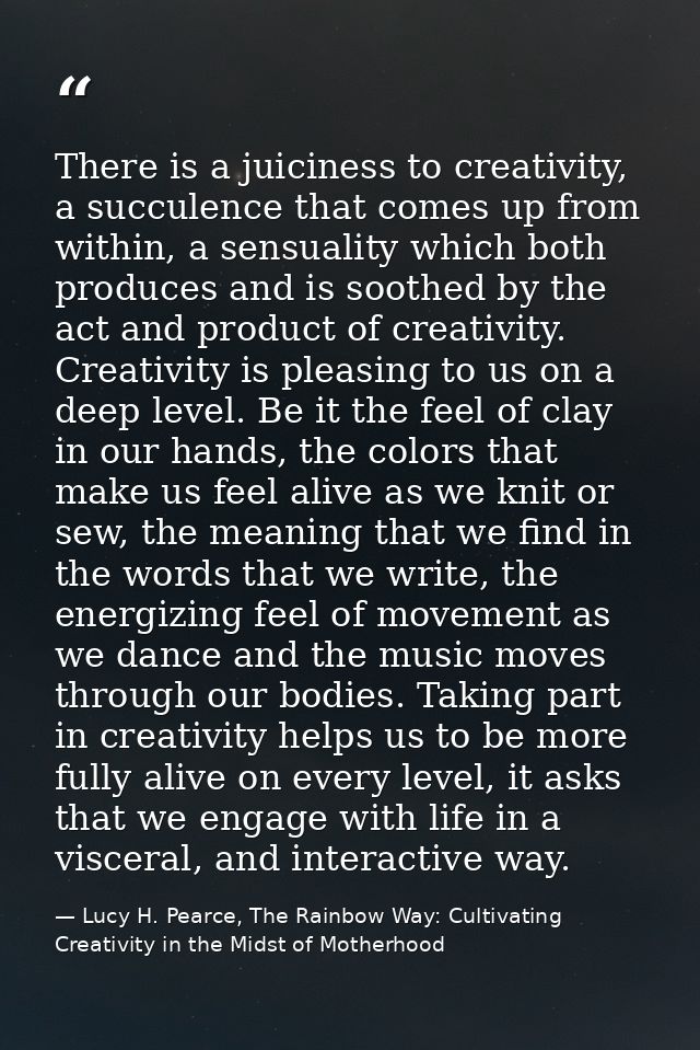 There is a juiciness to creativity, a succulence that comes up from within, a sensuality which both produces and is soot — Lucy H. Pearce, The Rainbow Way: Cultivating Creativity in the Midst of Motherhood