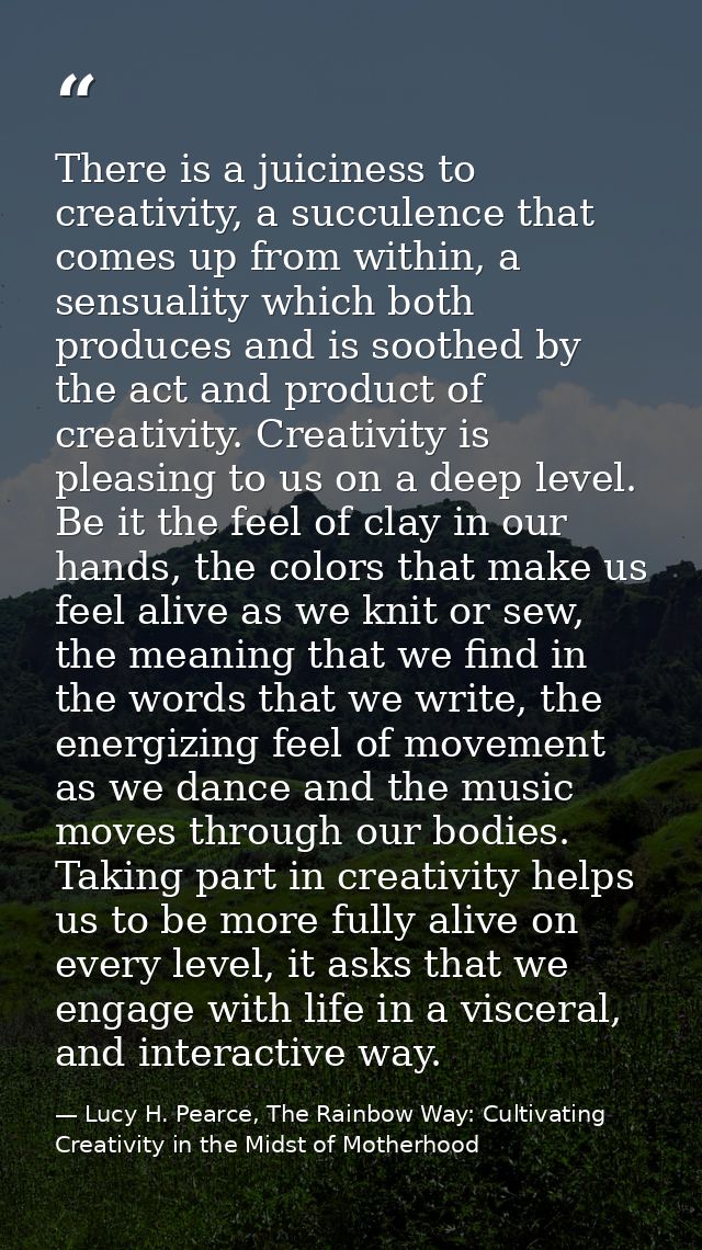 There is a juiciness to creativity, a succulence that comes up from within, a sensuality which both produces and is soot — Lucy H. Pearce, The Rainbow Way: Cultivating Creativity in the Midst of Motherhood