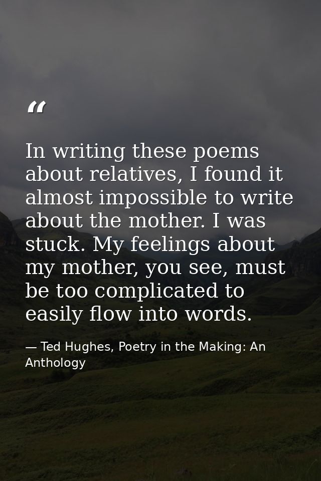 In writing these poems about relatives, I found it almost impossible to write about the mother. I was stuck. My feelings — Ted Hughes, Poetry in the Making: An Anthology