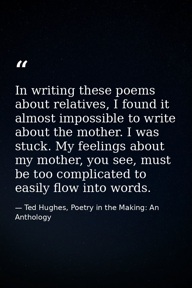 In writing these poems about relatives, I found it almost impossible to write about the mother. I was stuck. My feelings — Ted Hughes, Poetry in the Making: An Anthology